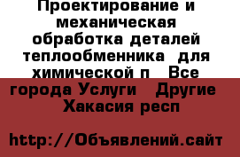 Проектирование и механическая обработка деталей теплообменника  для химической п - Все города Услуги » Другие   . Хакасия респ.